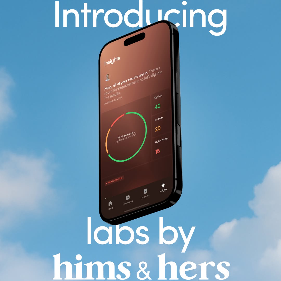 Introducing Labs by Hims & Hers. A new experience that gives you a more proactive role in maintaining your health. 

From testing to treatment to feeling great, Labs is accessible, actionable, and custom-built around you. A Base plan and Advanced plan offer two options for over 120 biomarker tests across 10 key categories with a personal Action Plan. 

CEO, Andrew Dudum is joined by Chief Product Officer, Dheerja Kaur and Chief Medical Officer, Dr. Patrick Carroll to show how Hims & Hers is leading a new era of personal, proactive healthcare. 

Learn more at the link in bio.

𝘕𝘰𝘵 𝘢𝘷𝘢𝘪𝘭𝘢𝘣𝘭𝘦 𝘪𝘯 𝘢𝘭𝘭 50 𝘴𝘵𝘢𝘵𝘦𝘴. 𝘌𝘭𝘪𝘨𝘪𝘣𝘪𝘭𝘪𝘵𝘺 𝘢𝘯𝘥 𝘱𝘳𝘰𝘷𝘪𝘥𝘦𝘳 𝘰𝘳𝘥𝘦𝘳 𝘳𝘦𝘲𝘶𝘪𝘳𝘦𝘥. 𝘓𝘢𝘣 𝘳𝘦𝘴𝘶𝘭𝘵𝘴 𝘢𝘭𝘰𝘯𝘦 𝘢𝘳𝘦 𝘯𝘰𝘵 𝘪𝘯𝘵𝘦𝘯𝘥𝘦𝘥 𝘵𝘰 𝘥𝘪𝘢𝘨𝘯𝘰𝘴𝘦, 𝘵𝘳𝘦𝘢𝘵, 𝘰𝘳 𝘤𝘶𝘳𝘦 𝘢𝘯𝘺 𝘤𝘰𝘯𝘥𝘪𝘵𝘪𝘰𝘯. 𝘈 𝘱𝘳𝘰𝘷𝘪𝘥𝘦𝘳 𝘸𝘪𝘭𝘭 𝘳𝘦𝘢𝘤𝘩 𝘰𝘶𝘵 𝘢𝘣𝘰𝘶𝘵 𝘤𝘳𝘪𝘵𝘪𝘤𝘢𝘭 𝘳𝘦𝘴𝘶𝘭𝘵𝘴 𝘢𝘯𝘥 𝘱𝘭𝘢𝘯𝘴 𝘪𝘯𝘤𝘭𝘶𝘥𝘦 𝘢𝘤𝘤𝘦𝘴𝘴 𝘵𝘰 24/7 𝘱𝘳𝘰𝘷𝘪𝘥𝘦𝘳 𝘮𝘦𝘴𝘴𝘢𝘨𝘪𝘯𝘨.